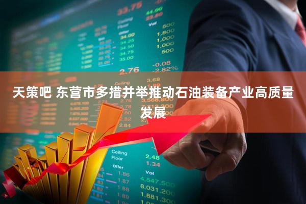 天策吧 东营市多措并举推动石油装备产业高质量发展