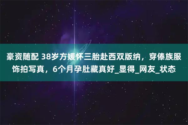 豪资随配 38岁方媛怀三胎赴西双版纳，穿傣族服饰拍写真，6个月孕肚藏真好_显得_网友_状态