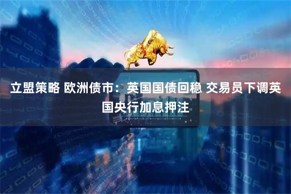 立盟策略 欧洲债市：英国国债回稳 交易员下调英国央行加息押注