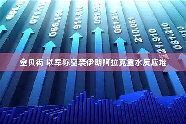 金贝街 以军称空袭伊朗阿拉克重水反应堆