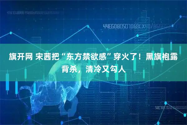 旗开网 宋茜把“东方禁欲感”穿火了！黑旗袍露背杀，清冷又勾人