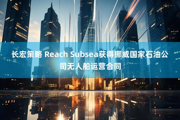 长宏策略 Reach Subsea获得挪威国家石油公司无人船运营合同