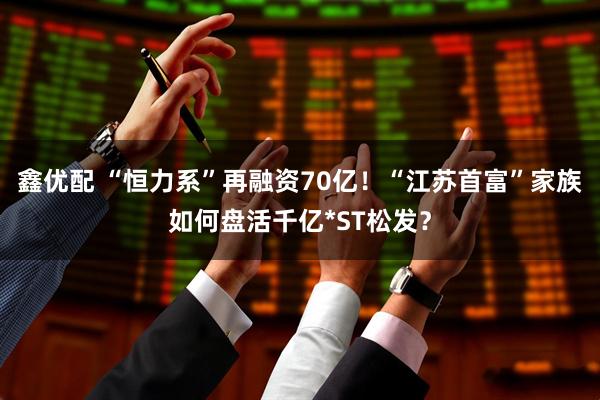 鑫优配 “恒力系”再融资70亿！“江苏首富”家族如何盘活千亿*ST松发？