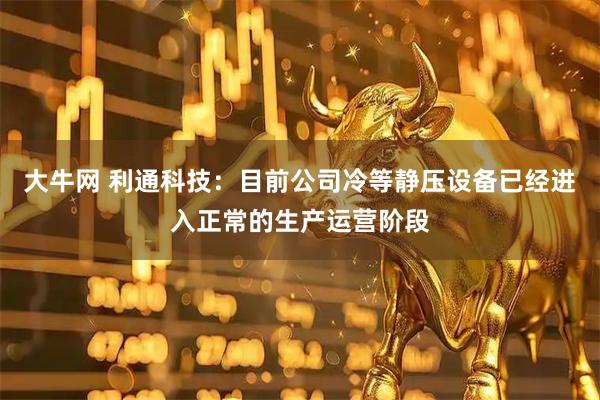 大牛网 利通科技：目前公司冷等静压设备已经进入正常的生产运营阶段