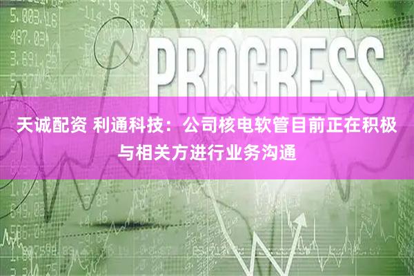 天诚配资 利通科技：公司核电软管目前正在积极与相关方进行业务沟通