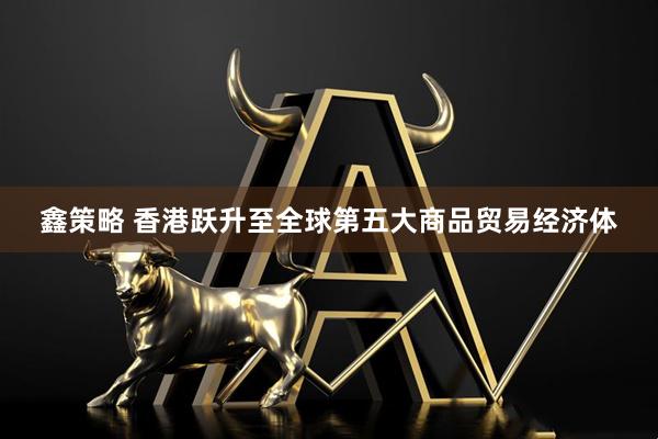 鑫策略 香港跃升至全球第五大商品贸易经济体