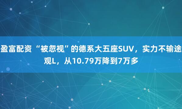 盈富配资 “被忽视”的德系大五座SUV，实力不输途观L，从10.79万降到7万多