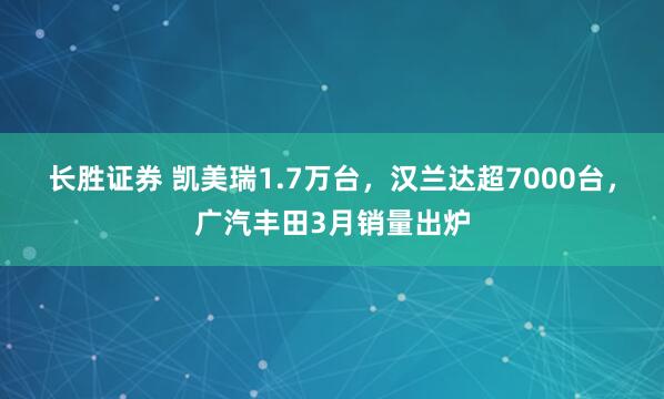 长胜证券 凯美瑞1.7万台，汉兰达超7000台，广汽丰田3月销量出炉
