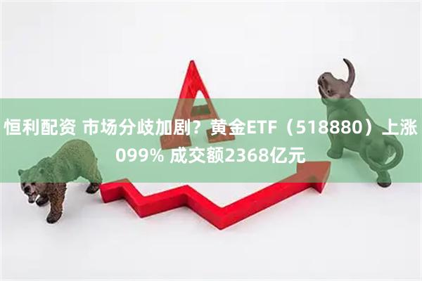 恒利配资 市场分歧加剧？黄金ETF（518880）上涨099% 成交额2368亿元