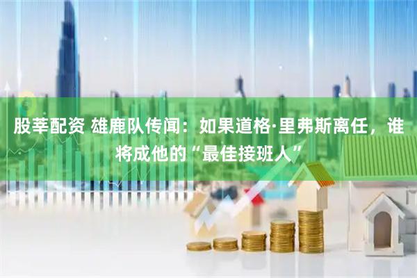 股莘配资 雄鹿队传闻：如果道格·里弗斯离任，谁将成他的“最佳接班人”