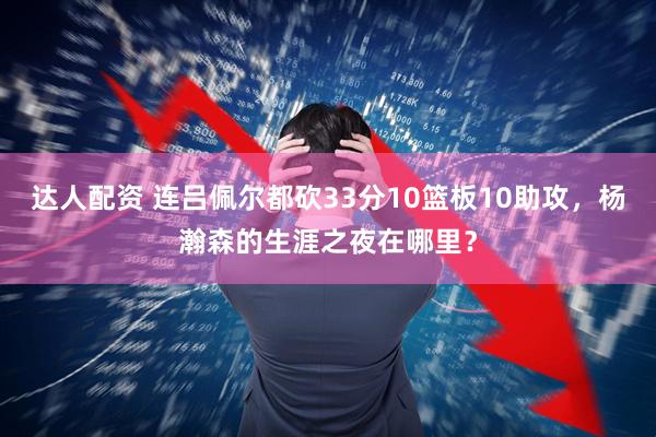 达人配资 连吕佩尔都砍33分10篮板10助攻，杨瀚森的生涯之夜在哪里？