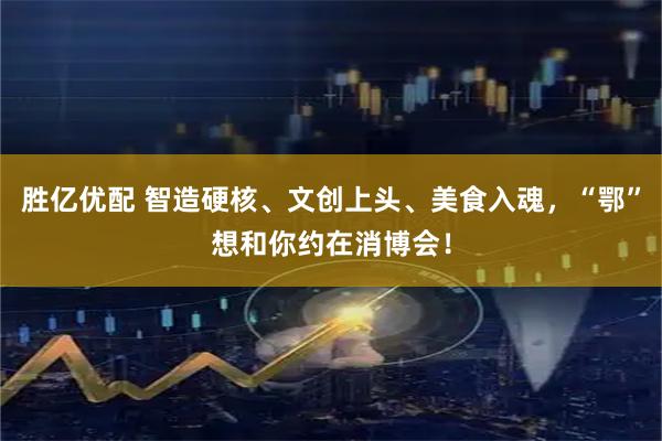 胜亿优配 智造硬核、文创上头、美食入魂，“鄂”想和你约在消博会！