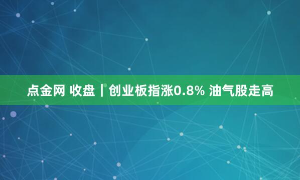 点金网 收盘｜创业板指涨0.8% 油气股走高